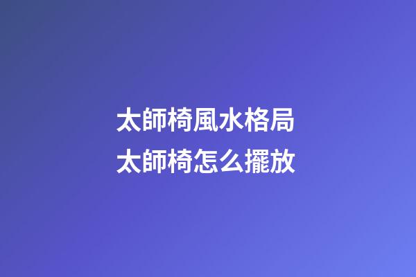 太師椅風水格局 太師椅怎么擺放